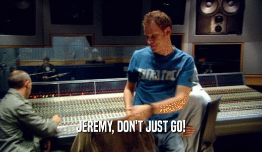 JEREMY, DON'T JUST GO!  