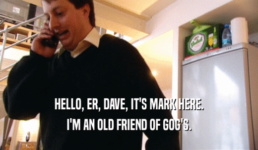 HELLO, ER, DAVE, IT'S MARK HERE. I'M AN OLD FRIEND OF GOG'S. 