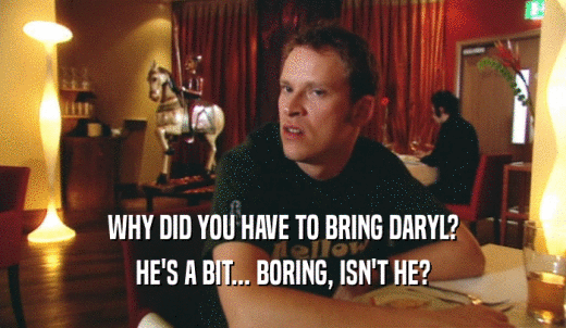 WHY DID YOU HAVE TO BRING DARYL? HE'S A BIT... BORING, ISN'T HE? 
