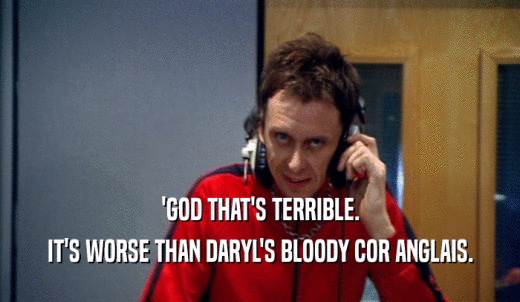 'GOD THAT'S TERRIBLE. IT'S WORSE THAN DARYL'S BLOODY COR ANGLAIS. 