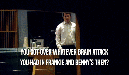 YOU GOT OVER WHATEVER BRAIN ATTACK YOU HAD IN FRANKIE AND BENNY'S THEN? 