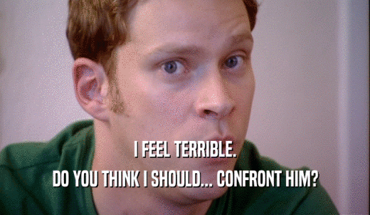 I FEEL TERRIBLE. DO YOU THINK I SHOULD... CONFRONT HIM? 