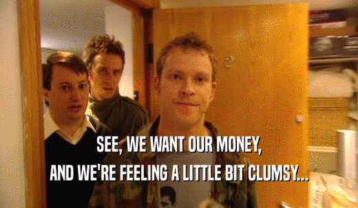 SEE, WE WANT OUR MONEY, AND WE'RE FEELING A LITTLE BIT CLUMSY... 
