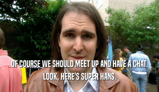 OF COURSE WE SHOULD MEET UP AND HAVE A CHAT. LOOK, HERE'S SUPER HANS. 