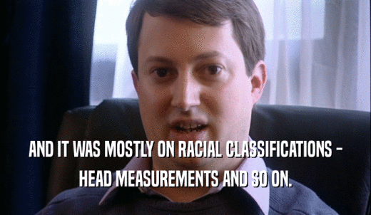 AND IT WAS MOSTLY ON RACIAL CLASSIFICATIONS - HEAD MEASUREMENTS AND SO ON. 