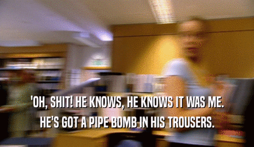 'OH, SHIT! HE KNOWS, HE KNOWS IT WAS ME. HE'S GOT A PIPE BOMB IN HIS TROUSERS. 