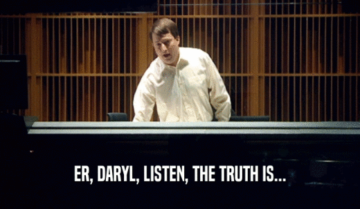 ER, DARYL, LISTEN, THE TRUTH IS...  