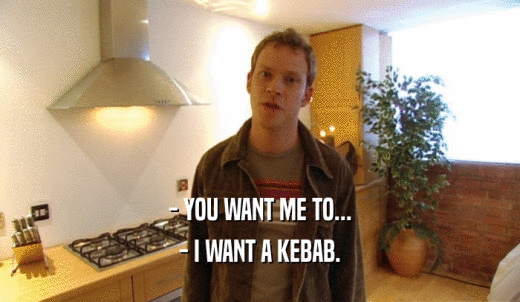 - YOU WANT ME TO... - I WANT A KEBAB. 