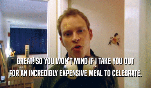 GREAT! SO YOU WON'T MIND IF I TAKE YOU OUT FOR AN INCREDIBLY EXPENSIVE MEAL TO CELEBRATE. 