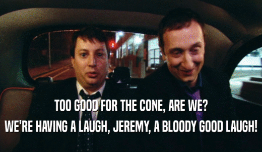 TOO GOOD FOR THE CONE, ARE WE? WE'RE HAVING A LAUGH, JEREMY, A BLOODY GOOD LAUGH! 