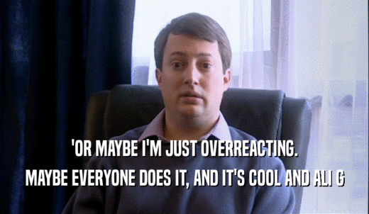 'OR MAYBE I'M JUST OVERREACTING. MAYBE EVERYONE DOES IT, AND IT'S COOL AND ALI G 