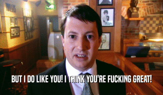 BUT I DO LIKE YOU! I THINK YOU'RE FUCKING GREAT!  