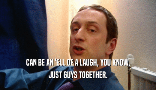 CAN BE AN 'ELL OF A LAUGH, YOU KNOW, JUST GUYS TOGETHER. 