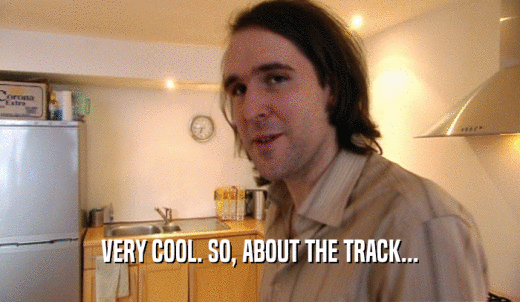 VERY COOL. SO, ABOUT THE TRACK...  