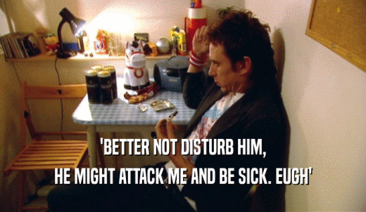 'BETTER NOT DISTURB HIM, HE MIGHT ATTACK ME AND BE SICK. EUGH' 