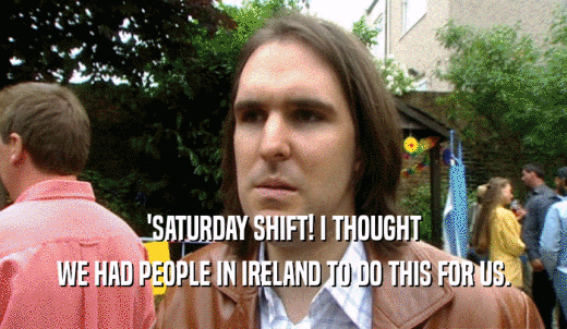 'SATURDAY SHIFT! I THOUGHT WE HAD PEOPLE IN IRELAND TO DO THIS FOR US. 