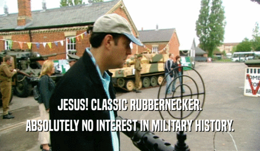 JESUS! CLASSIC RUBBERNECKER. ABSOLUTELY NO INTEREST IN MILITARY HISTORY. 