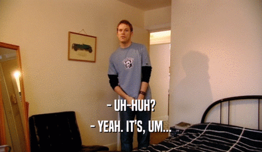 - UH-HUH? - YEAH. IT'S, UM... 