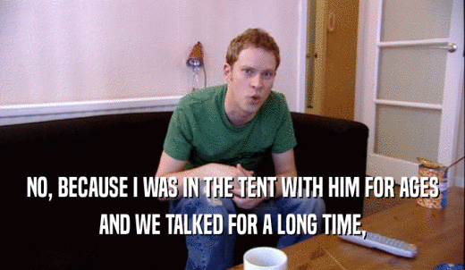 NO, BECAUSE I WAS IN THE TENT WITH HIM FOR AGES AND WE TALKED FOR A LONG TIME, 