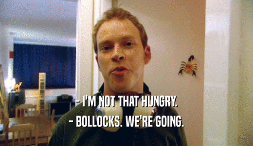 - I'M NOT THAT HUNGRY. - BOLLOCKS. WE'RE GOING. 