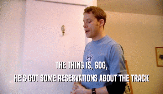 THE THING IS, GOG, HE'S GOT SOME RESERVATIONS ABOUT THE TRACK 