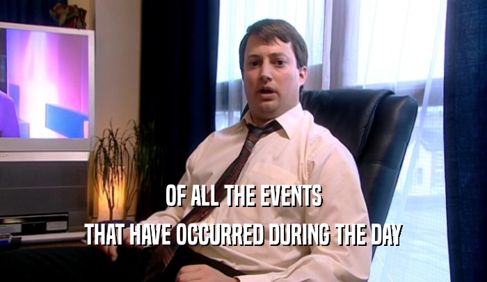 OF ALL THE EVENTS THAT HAVE OCCURRED DURING THE DAY 