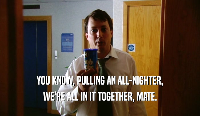 YOU KNOW, PULLING AN ALL-NIGHTER, WE'RE ALL IN IT TOGETHER, MATE. 
