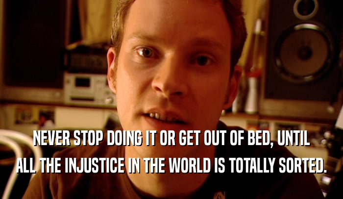 NEVER STOP DOING IT OR GET OUT OF BED, UNTIL ALL THE INJUSTICE IN THE WORLD IS TOTALLY SORTED. 