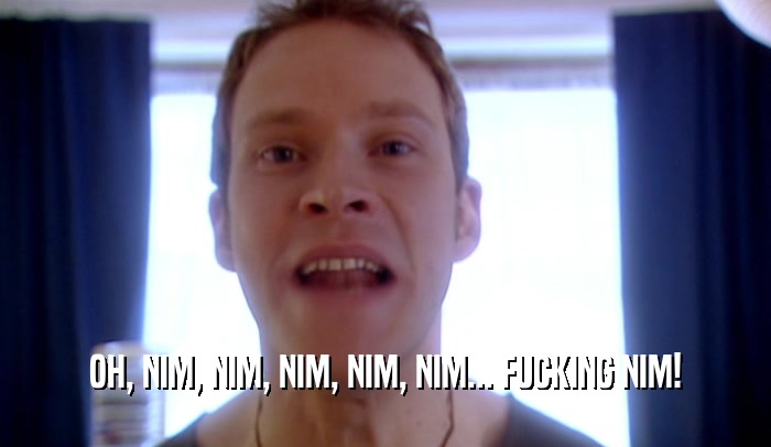 OH, NIM, NIM, NIM, NIM, NIM... FUCKING NIM!  