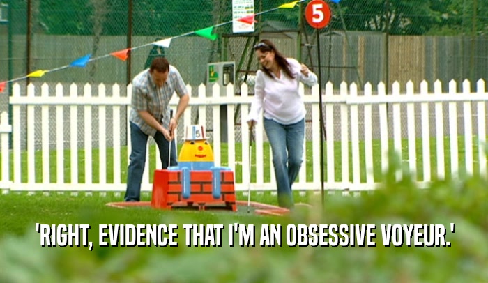 'RIGHT, EVIDENCE THAT I'M AN OBSESSIVE VOYEUR.'  