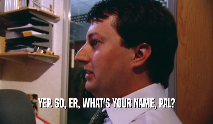 YEP. SO, ER, WHAT'S YOUR NAME, PAL?  