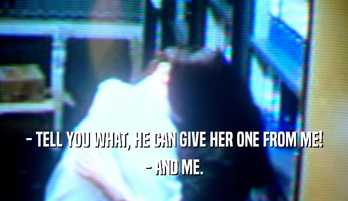 - TELL YOU WHAT, HE CAN GIVE HER ONE FROM ME! - AND ME. 