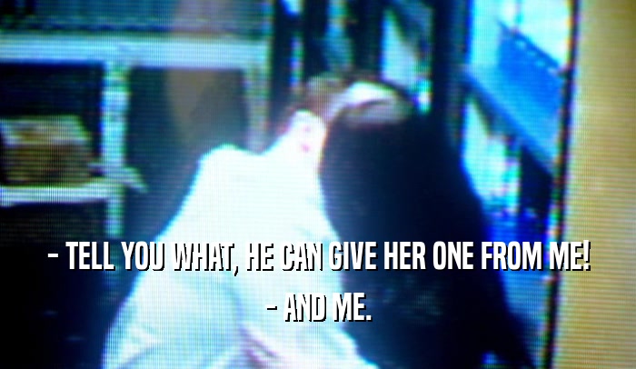 - TELL YOU WHAT, HE CAN GIVE HER ONE FROM ME! - AND ME. 