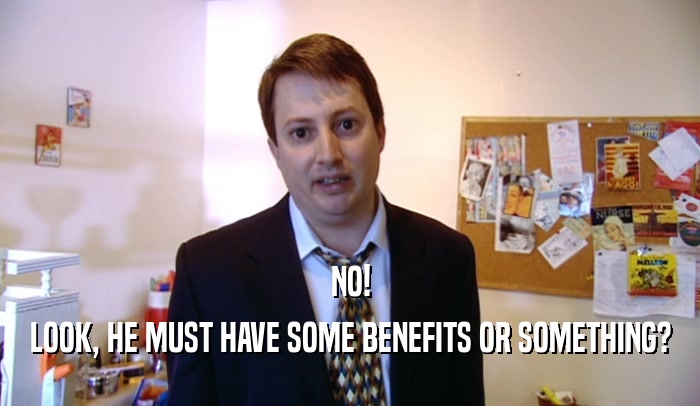 NO! LOOK, HE MUST HAVE SOME BENEFITS OR SOMETHING? 
