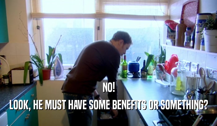NO! LOOK, HE MUST HAVE SOME BENEFITS OR SOMETHING? 