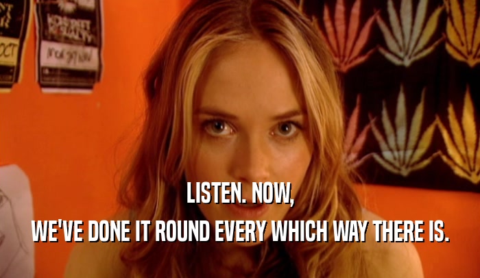 LISTEN. NOW, WE'VE DONE IT ROUND EVERY WHICH WAY THERE IS. 