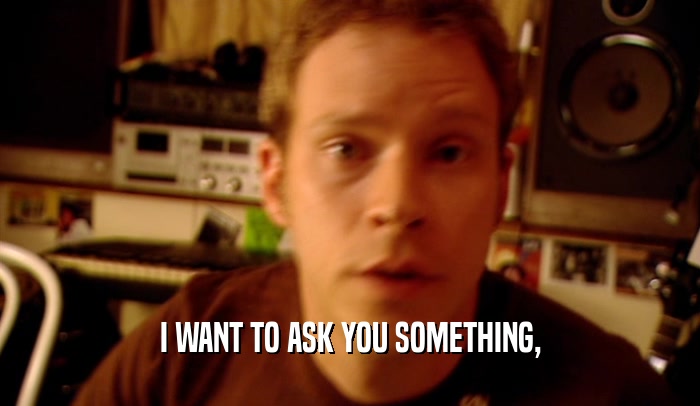 I WANT TO ASK YOU SOMETHING,  