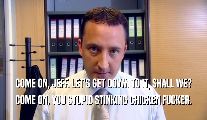 COME ON, JEFF. LET'S GET DOWN TO IT, SHALL WE? COME ON, YOU STUPID STINKING CHICKEN FUCKER. 