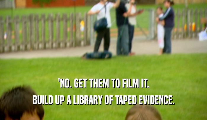 'NO. GET THEM TO FILM IT.
 BUILD UP A LIBRARY OF TAPED EVIDENCE.
 