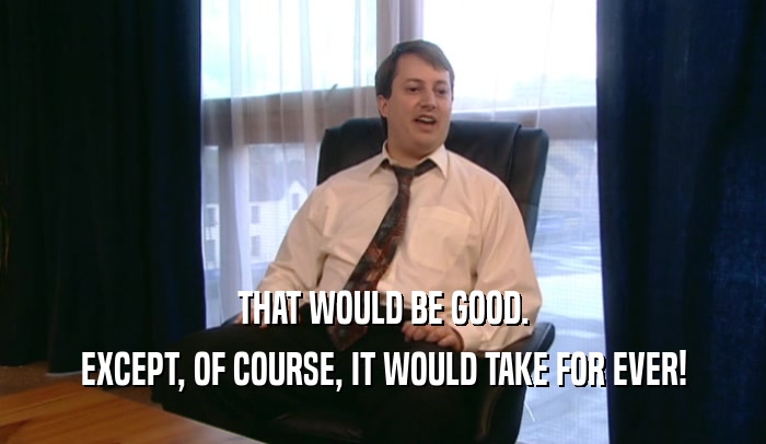 THAT WOULD BE GOOD. EXCEPT, OF COURSE, IT WOULD TAKE FOR EVER! 
