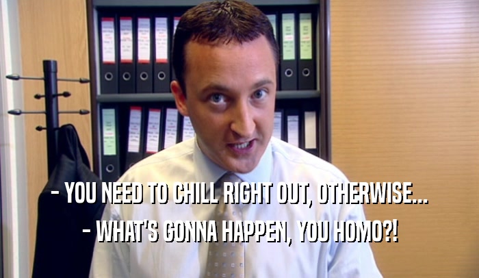 - YOU NEED TO CHILL RIGHT OUT, OTHERWISE... - WHAT'S GONNA HAPPEN, YOU HOMO?! 