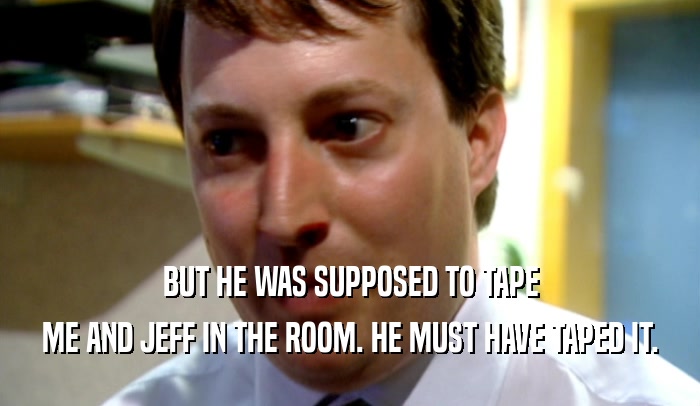 BUT HE WAS SUPPOSED TO TAPE ME AND JEFF IN THE ROOM. HE MUST HAVE TAPED IT. 