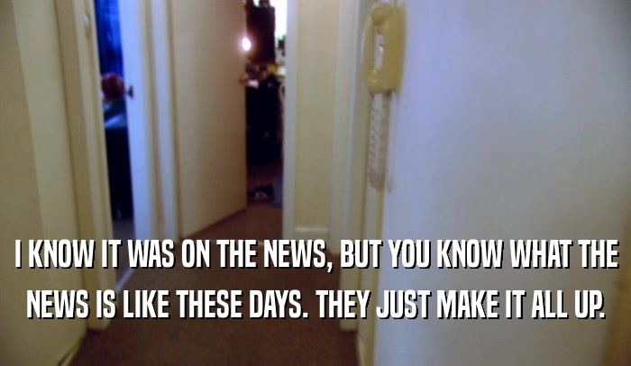 I KNOW IT WAS ON THE NEWS, BUT YOU KNOW WHAT THE NEWS IS LIKE THESE DAYS. THEY JUST MAKE IT ALL UP. 
