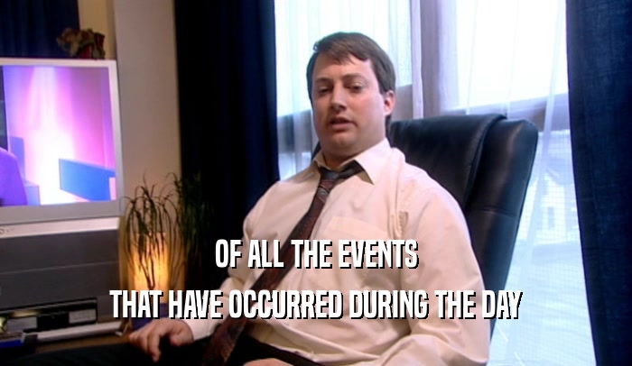 OF ALL THE EVENTS THAT HAVE OCCURRED DURING THE DAY 
