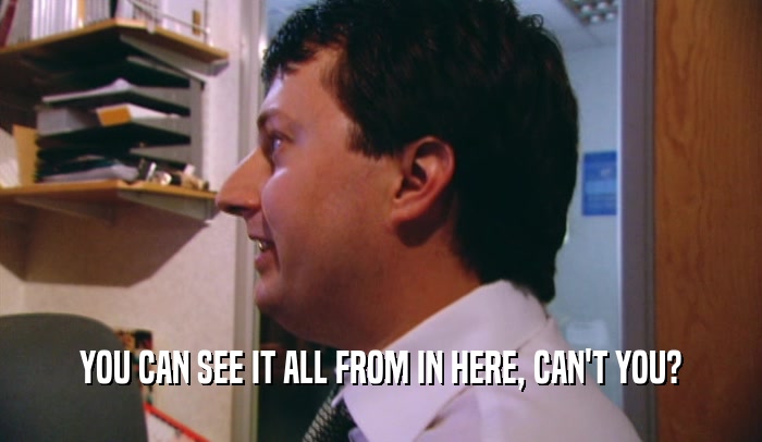 YOU CAN SEE IT ALL FROM IN HERE, CAN'T YOU?  