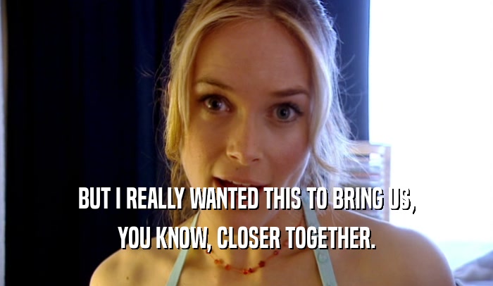 BUT I REALLY WANTED THIS TO BRING US, YOU KNOW, CLOSER TOGETHER. 