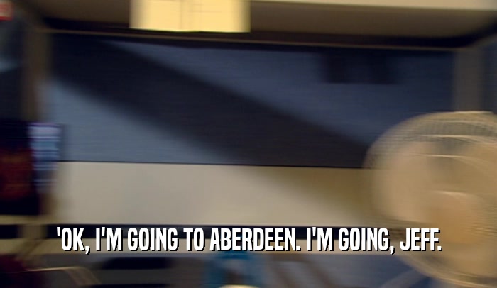 'OK, I'M GOING TO ABERDEEN. I'M GOING, JEFF.  