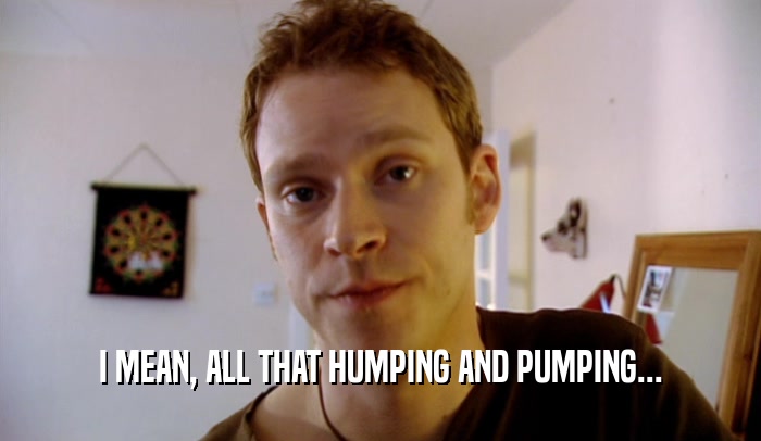 I MEAN, ALL THAT HUMPING AND PUMPING...  