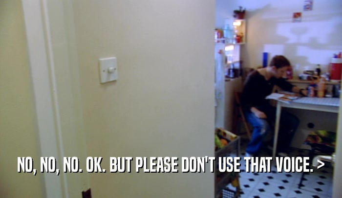 NO, NO, NO. OK. BUT PLEASE DON'T USE THAT VOICE. >  