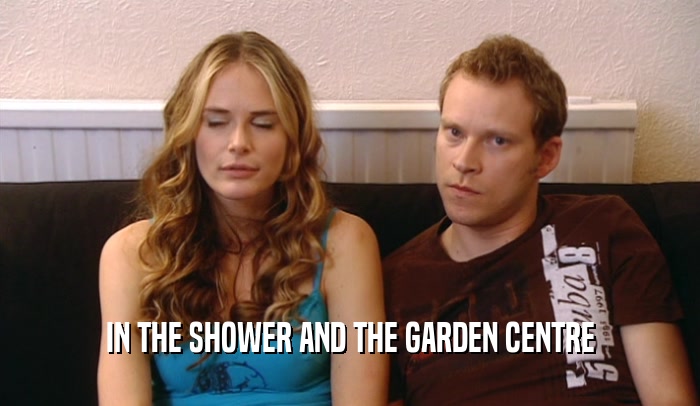 IN THE SHOWER AND THE GARDEN CENTRE  